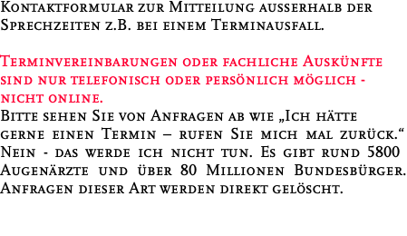 Kontaktformular zur Mitteilung außerhalb der Sprechzeiten z.B. bei einem Terminausfall.  Terminvereinbarungen oder fachliche Auskünfte sind nur telefonisch oder persönlich möglich - nicht online. Bitte sehen Sie von Anfragen ab wie „Ich hätte gerne einen Termin – rufen Sie mich mal zurück.“ Nein - das werde ich nicht tun. Es gibt rund 5800 Augenärzte und über 80 Millionen Bundesbürger. Anfragen dieser Art werden direkt gelöscht.