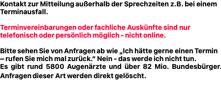 Kontaktformular zur Mitteilung außerhalb der Sprechzeiten z.B. bei einem Terminausfall.  Terminvereinbarungen oder fachliche Auskünfte sind nur telefonisch oder persönlich möglich - nicht online.  Bitte sehen Sie von Anfragen ab wie „Ich hätte gerne einen Termin – rufen Sie mich mal zurück.“ Nein - das werde ich nicht tun. Es gibt rund 5800 Augenärzte und über 82 Mio. Bundesbürger. Anfragen dieser Art werden direkt gelöscht.